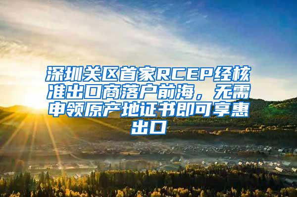深圳关区首家RCEP经核准出口商落户前海，无需申领原产地证书即可享惠出口