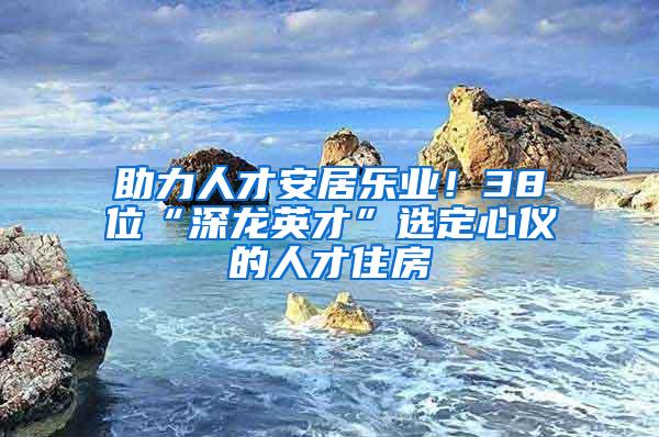助力人才安居乐业！38位“深龙英才”选定心仪的人才住房