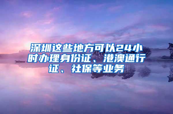 深圳这些地方可以24小时办理身份证、港澳通行证、社保等业务