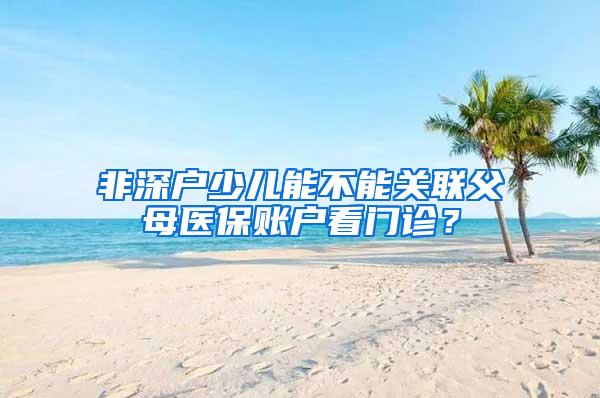 非深户少儿能不能关联父母医保账户看门诊？