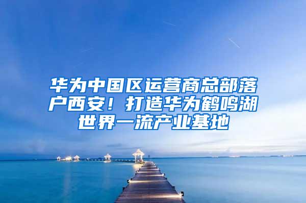 华为中国区运营商总部落户西安！打造华为鹤鸣湖世界一流产业基地