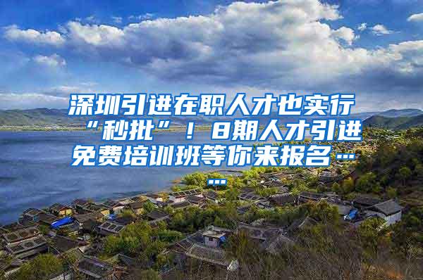 深圳引进在职人才也实行“秒批”！8期人才引进免费培训班等你来报名……
