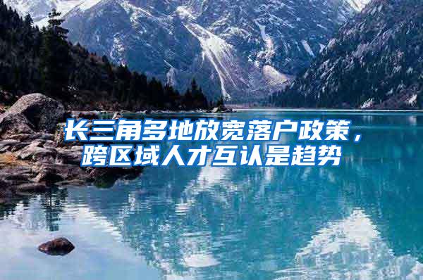 长三角多地放宽落户政策，跨区域人才互认是趋势