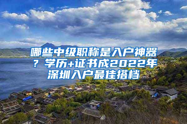 哪些中级职称是入户神器？学历+证书成2022年深圳入户最佳搭档