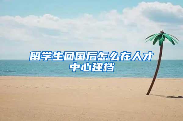 留学生回国后怎么在人才中心建档