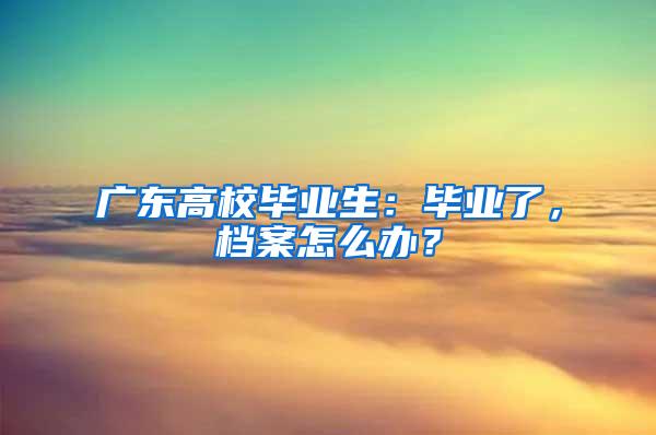 广东高校毕业生：毕业了，档案怎么办？