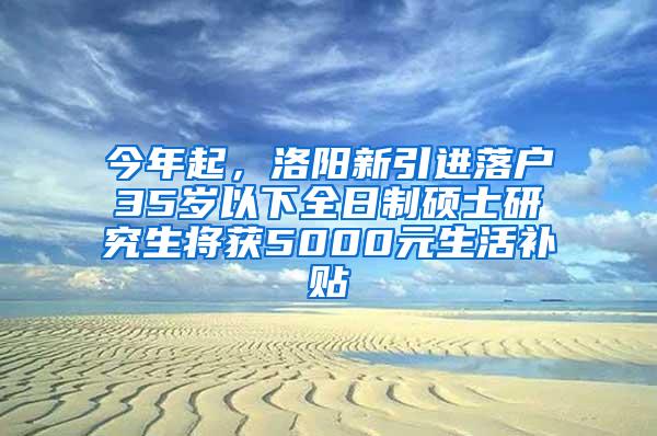 今年起，洛阳新引进落户35岁以下全日制硕士研究生将获5000元生活补贴