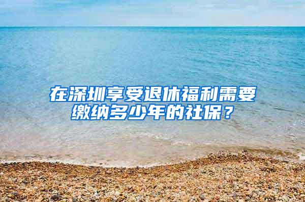 在深圳享受退休福利需要缴纳多少年的社保？