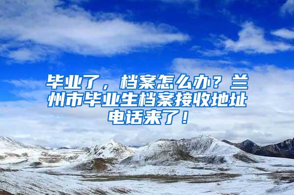 毕业了，档案怎么办？兰州市毕业生档案接收地址电话来了！