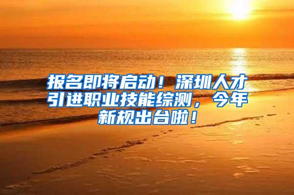 报名即将启动！深圳人才引进职业技能综测，今年新规出台啦！