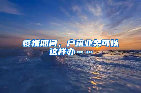 疫情期间，户籍业务可以这样办……