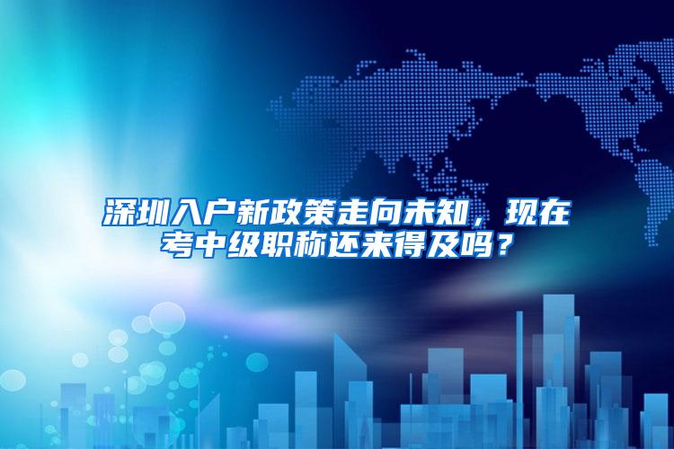 深圳入户新政策走向未知，现在考中级职称还来得及吗？