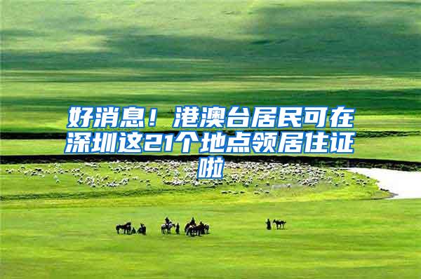 好消息！港澳台居民可在深圳这21个地点领居住证啦