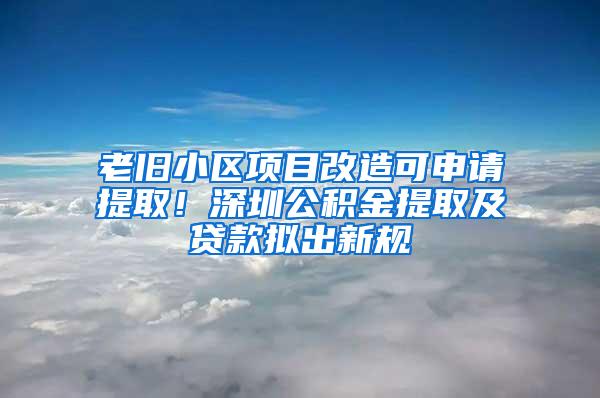 老旧小区项目改造可申请提取！深圳公积金提取及贷款拟出新规