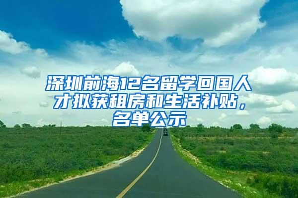 深圳前海12名留学回国人才拟获租房和生活补贴，名单公示