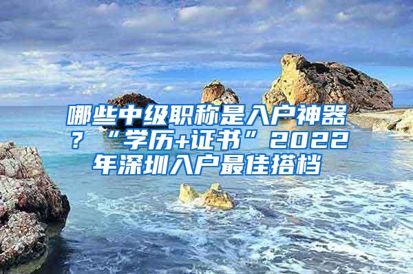 哪些中级职称是入户神器？“学历+证书”2022年深圳入户最佳搭档