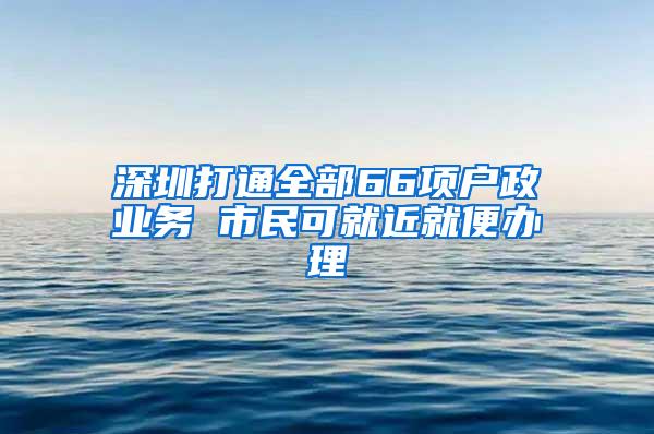 深圳打通全部66项户政业务 市民可就近就便办理