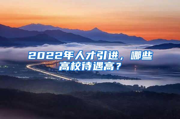 2022年人才引进，哪些高校待遇高？