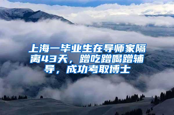 上海一毕业生在导师家隔离43天，蹭吃蹭喝蹭辅导，成功考取博士