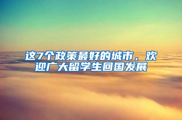 这7个政策最好的城市，欢迎广大留学生回国发展