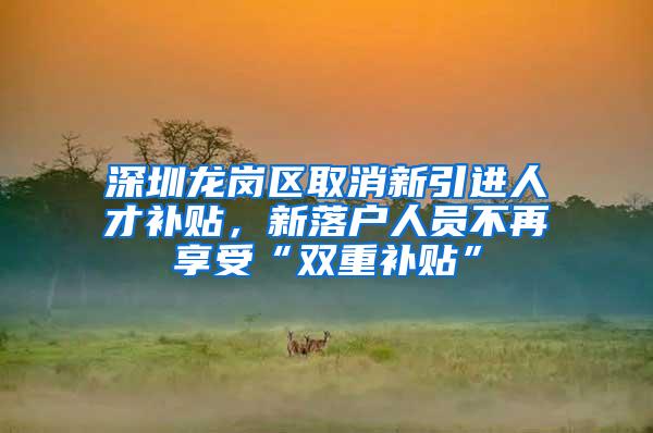 深圳龙岗区取消新引进人才补贴，新落户人员不再享受“双重补贴”