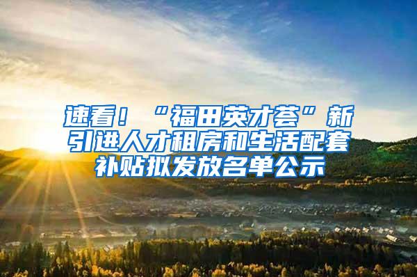 速看！“福田英才荟”新引进人才租房和生活配套补贴拟发放名单公示