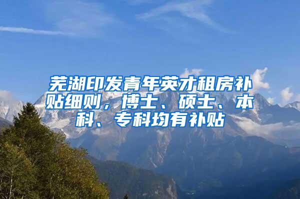 芜湖印发青年英才租房补贴细则，博士、硕士、本科、专科均有补贴