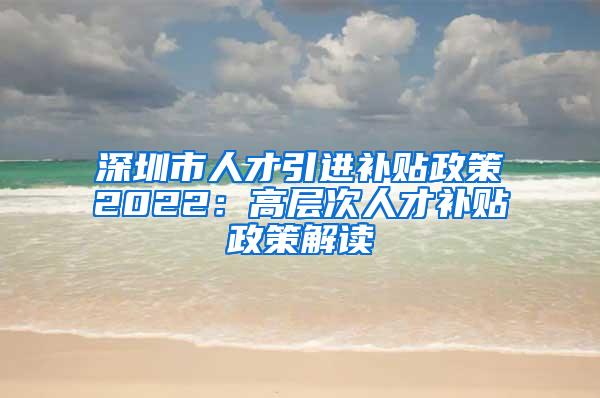 深圳市人才引进补贴政策2022：高层次人才补贴政策解读