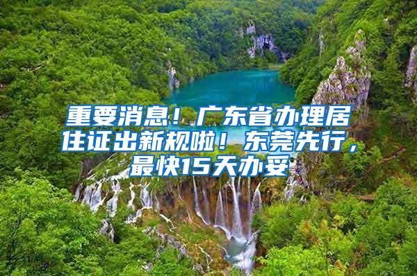 重要消息！广东省办理居住证出新规啦！东莞先行，最快15天办妥