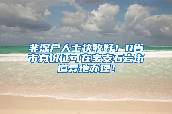 非深户人士快收好！11省市身份证可在宝安石岩街道异地办理！