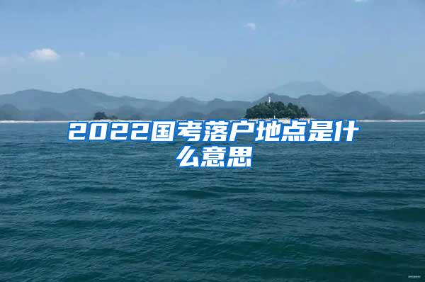 2022国考落户地点是什么意思