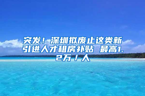 突发！深圳拟废止这类新引进人才租房补贴 最高1.2万／人