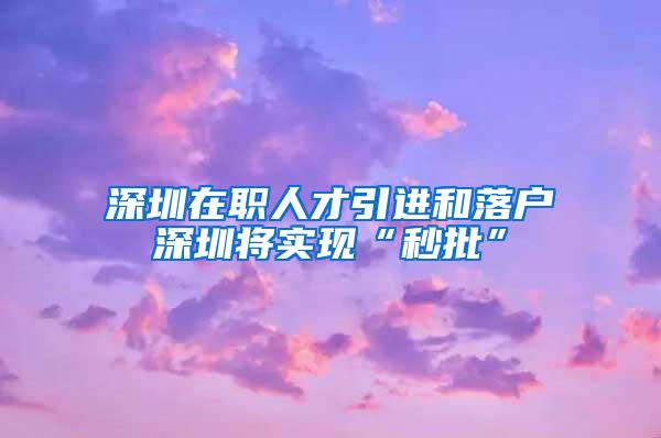 深圳在职人才引进和落户深圳将实现“秒批”