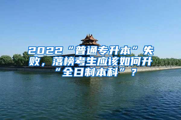 2022“普通专升本”失败，落榜考生应该如何升“全日制本科”？