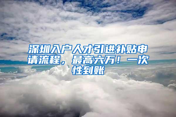 深圳入户人才引进补贴申请流程，最高六万！一次性到账