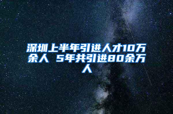 深圳上半年引进人才10万余人 5年共引进80余万人