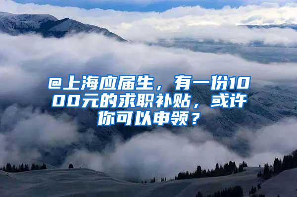 @上海应届生，有一份1000元的求职补贴，或许你可以申领？
