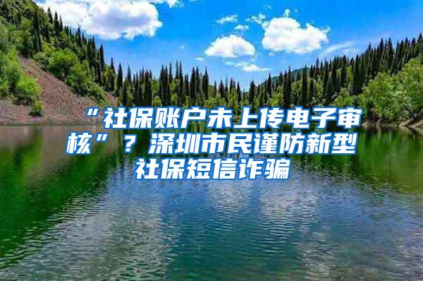 “社保账户未上传电子审核”？深圳市民谨防新型社保短信诈骗