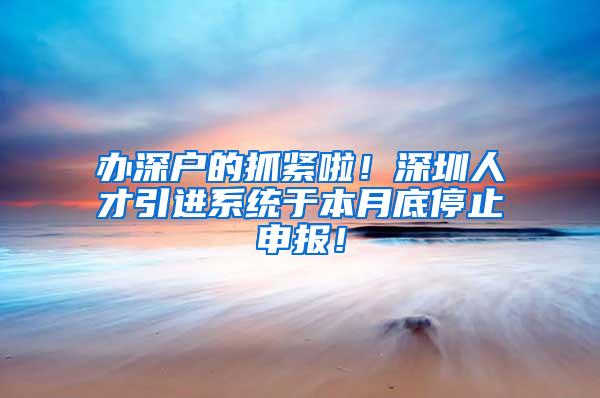 办深户的抓紧啦！深圳人才引进系统于本月底停止申报！