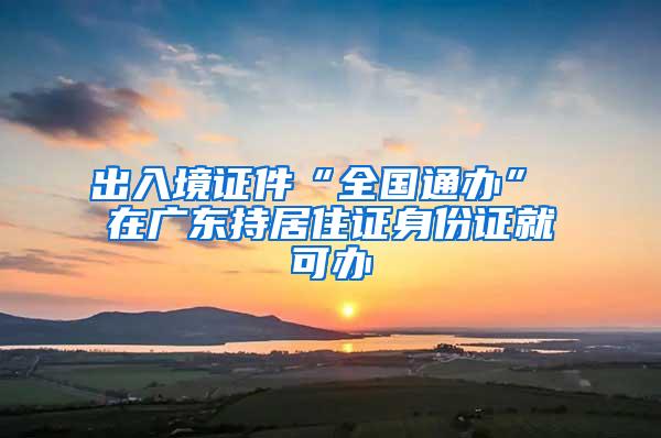 出入境证件“全国通办” 在广东持居住证身份证就可办