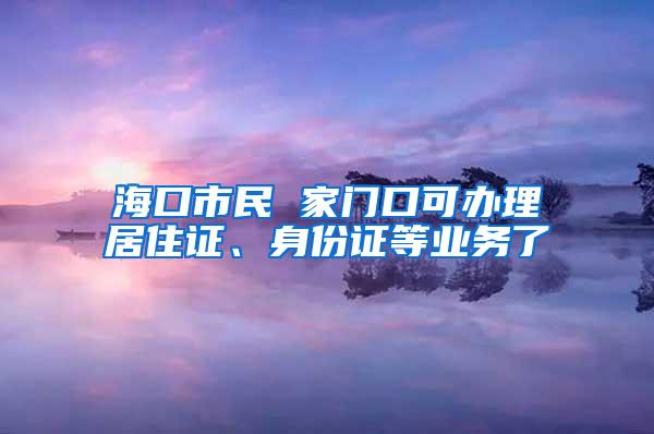 海口市民 家门口可办理居住证、身份证等业务了