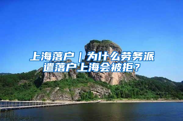 上海落户｜为什么劳务派遣落户上海会被拒？