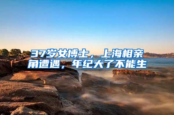 37岁女博士，上海相亲角遭遇，年纪大了不能生