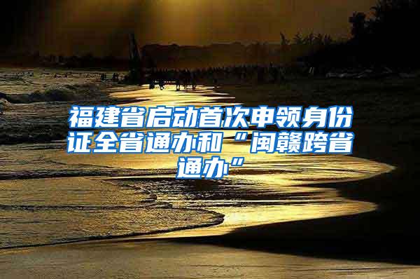 福建省启动首次申领身份证全省通办和“闽赣跨省通办”