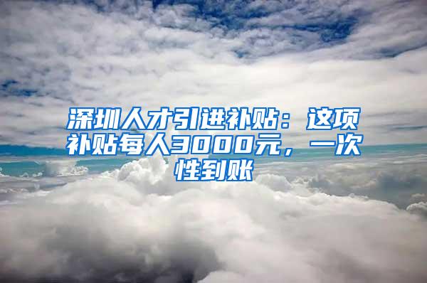 深圳人才引进补贴：这项补贴每人3000元，一次性到账