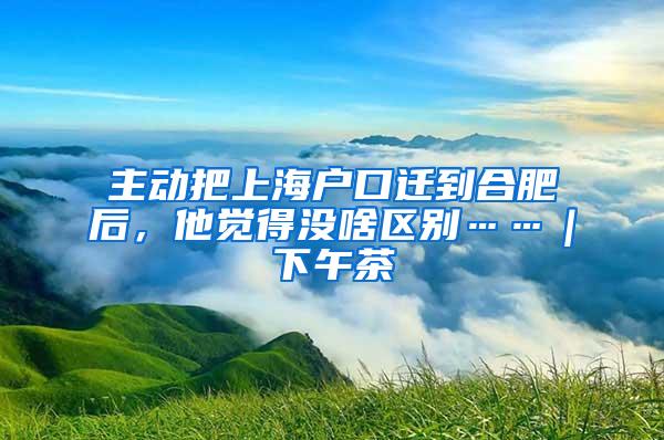 主动把上海户口迁到合肥后，他觉得没啥区别……｜下午茶