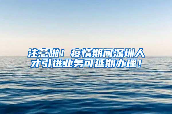 注意啦！疫情期间深圳人才引进业务可延期办理！