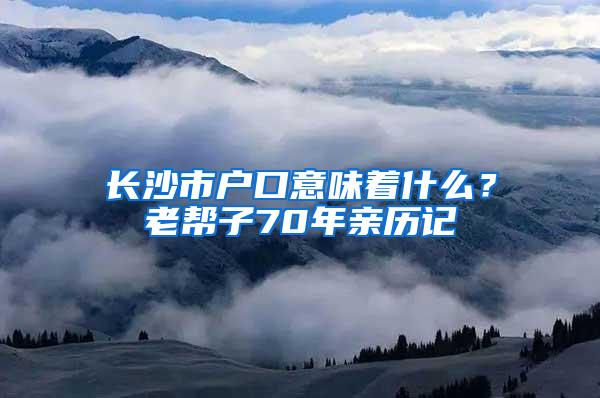 长沙市户口意味着什么？老帮子70年亲历记