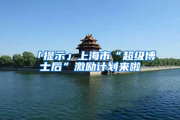 「提示」上海市“超级博士后”激励计划来啦