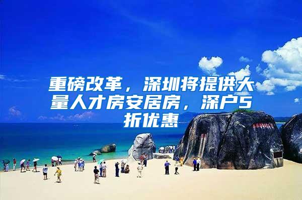 重磅改革，深圳将提供大量人才房安居房，深户5折优惠